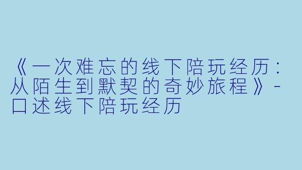 《一次难忘的线下陪玩经历：从陌生到默契的奇妙旅程》-口述线下陪玩经历