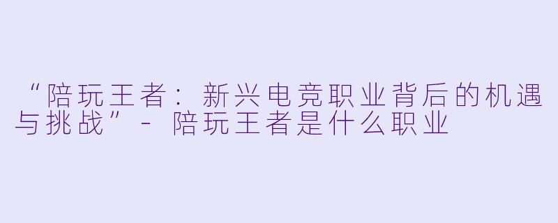 “陪玩王者：新兴电竞职业背后的机遇与挑战”-陪玩王者是什么职业