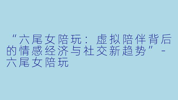 “六尾女陪玩:虚拟陪伴背后的情感经济与社交新趋势”