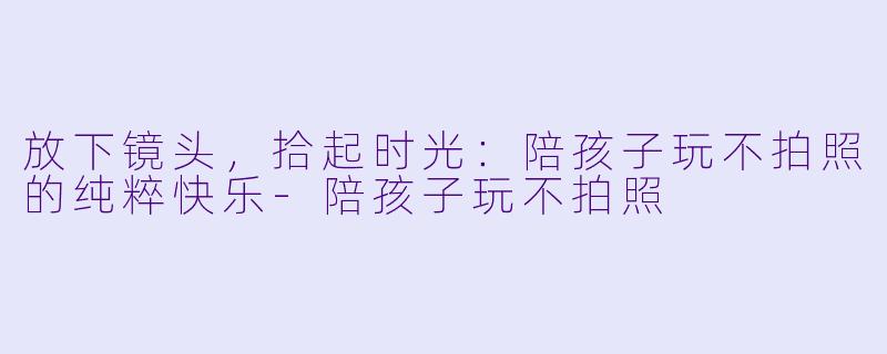 放下镜头，拾起时光：陪孩子玩不拍照的纯粹快乐-陪孩子玩不拍照