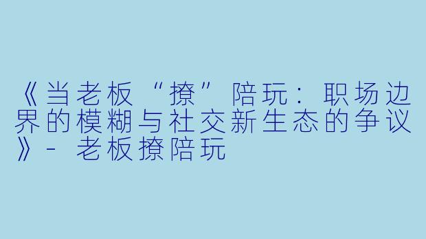 《当老板“撩”陪玩：职场边界的模糊与社交新生态的争议》-老板撩陪玩