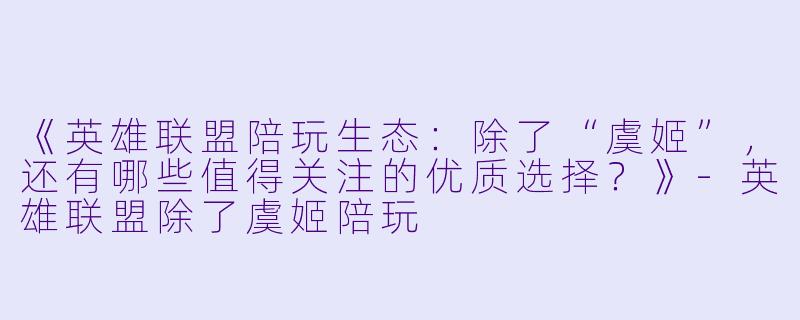 《英雄联盟陪玩生态：除了“虞姬”，还有哪些值得关注的优质选择？》-英雄联盟除了虞姬陪玩