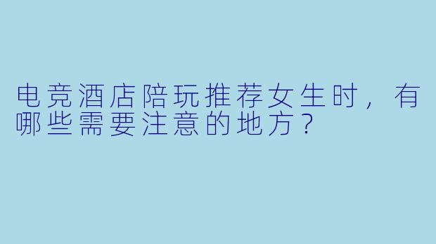 电竞酒店陪玩推荐女生时，有哪些需要注意的地方？