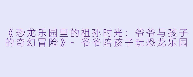 《恐龙乐园里的祖孙时光：爷爷与孩子的奇幻冒险》-爷爷陪孩子玩恐龙乐园