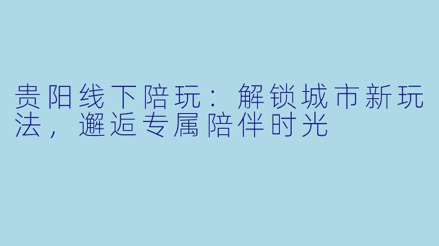 贵阳线下陪玩：解锁城市新玩法，邂逅专属陪伴时光
