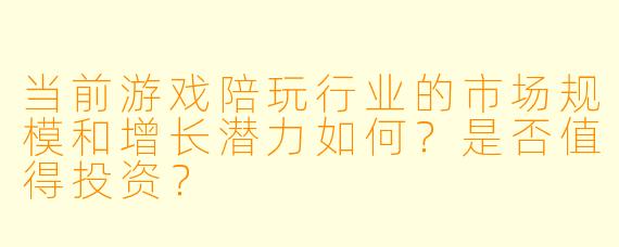 当前游戏陪玩行业的市场规模和增长潜力如何？是否值得投资？