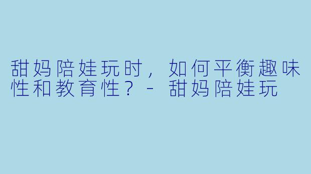 甜妈陪娃玩时，如何平衡趣味性和教育性？-甜妈陪娃玩