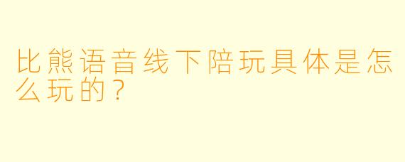 比熊语音线下陪玩具体是怎么玩的？