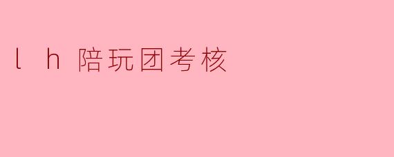 什么是.lh陪玩团考核?具体考核哪些内容?