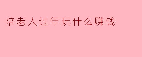 陪老人过年玩什么赚钱
