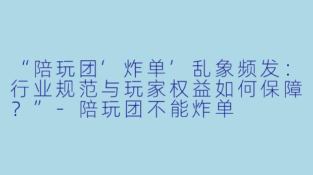 “陪玩团‘炸单’乱象频发：行业规范与玩家权益如何保障？”-陪玩团不能炸单