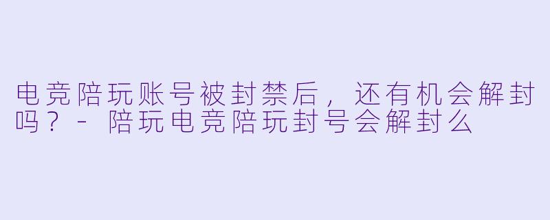 电竞陪玩账号被封禁后，还有机会解封吗？-陪玩电竞陪玩封号会解封么