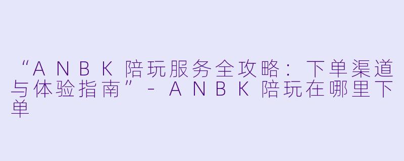 “ANBK陪玩服务全攻略：下单渠道与体验指南”-ANBK陪玩在哪里下单