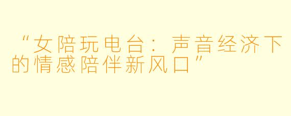 “女陪玩电台：声音经济下的情感陪伴新风口”
