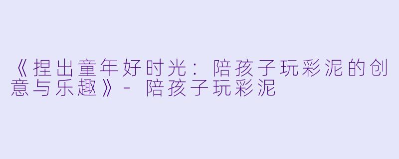 《捏出童年好时光：陪孩子玩彩泥的创意与乐趣》-陪孩子玩彩泥