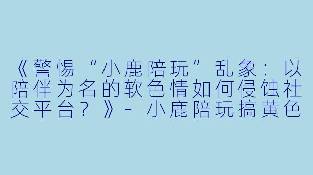 《警惕“小鹿陪玩”乱象：以陪伴为名的软色情如何侵蚀社交平台？》-小鹿陪玩搞黄色
