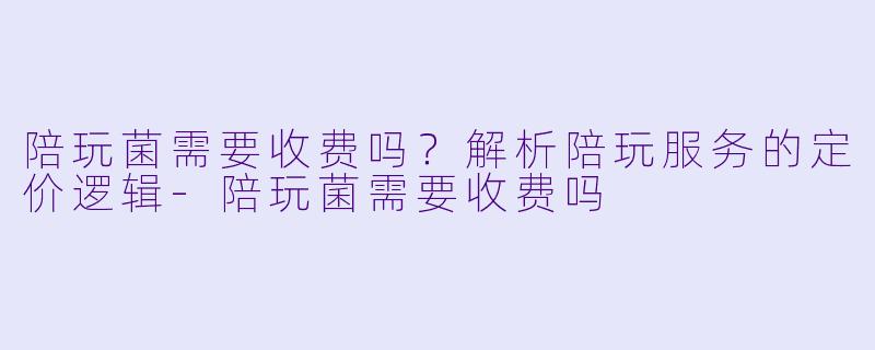 陪玩菌需要收费吗？解析陪玩服务的定价逻辑-陪玩菌需要收费吗