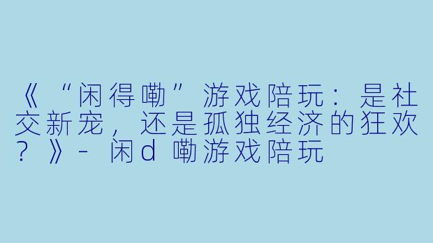 《“闲得嘞”游戏陪玩：是社交新宠，还是孤独经济的狂欢？》-闲d嘞游戏陪玩