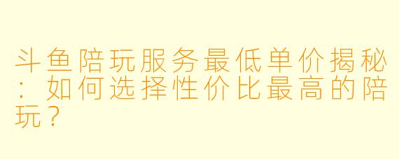 斗鱼陪玩服务最低单价揭秘：如何选择性价比最高的陪玩？