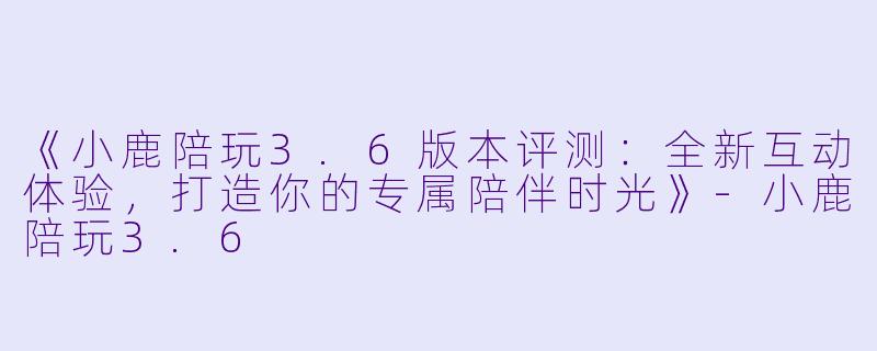 《小鹿陪玩3.6版本评测：全新互动体验，打造你的专属陪伴时光》-小鹿陪玩3.6
