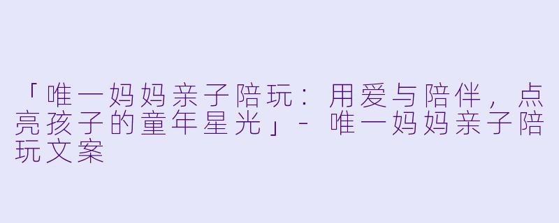 「唯一妈妈亲子陪玩：用爱与陪伴，点亮孩子的童年星光」-唯一妈妈亲子陪玩文案