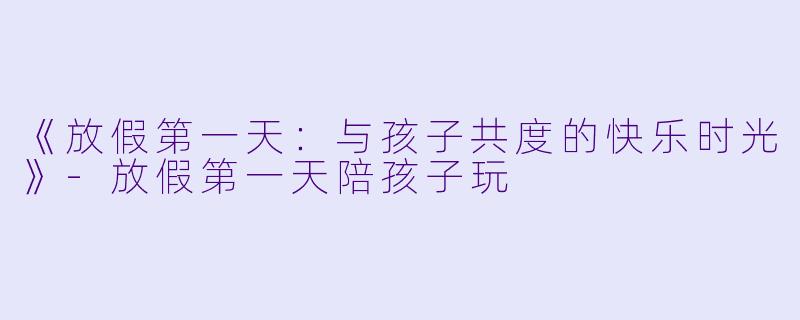 《放假第一天：与孩子共度的快乐时光》-放假第一天陪孩子玩