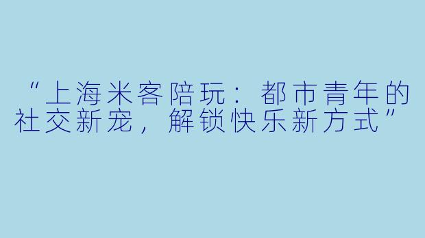 “上海米客陪玩：都市青年的社交新宠，解锁快乐新方式”