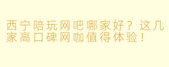 西宁陪玩网吧哪家好？这几家高口碑网咖值得体验！
