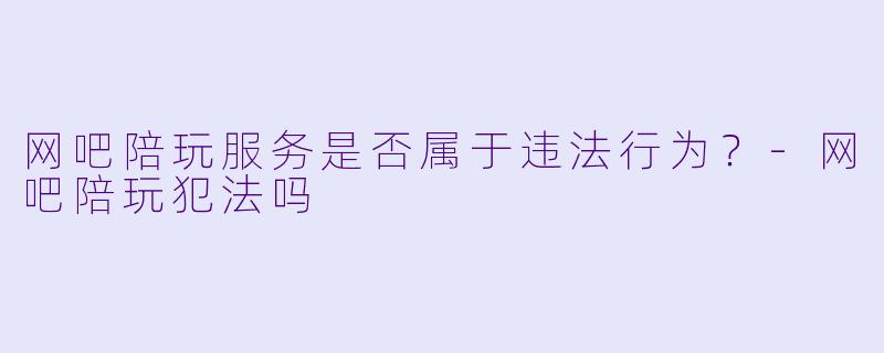 网吧陪玩服务是否属于违法行为？-网吧陪玩犯法吗