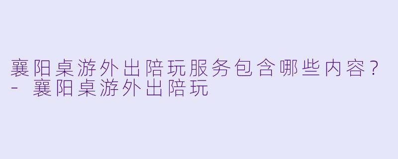襄阳桌游外出陪玩服务包含哪些内容？-襄阳桌游外出陪玩