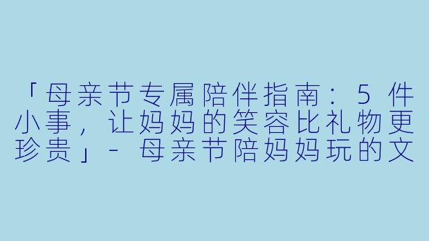「母亲节专属陪伴指南：5件小事，让妈妈的笑容比礼物更珍贵」-母亲节陪妈妈玩的文案