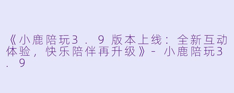 《小鹿陪玩3.9版本上线：全新互动体验，快乐陪伴再升级》-小鹿陪玩3.9