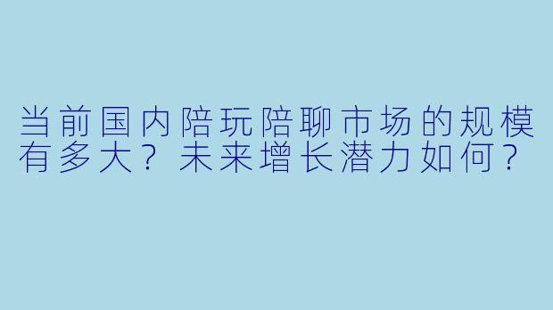 当前国内陪玩陪聊市场的规模有多大？未来增长潜力如何？