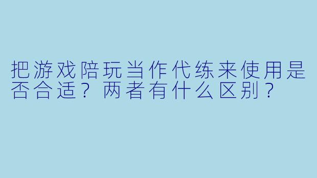 把游戏陪玩当作代练来使用是否合适？两者有什么区别？