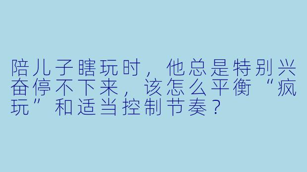 陪儿子瞎玩时，他总是特别兴奋停不下来，该怎么平衡“疯玩”和适当控制节奏？