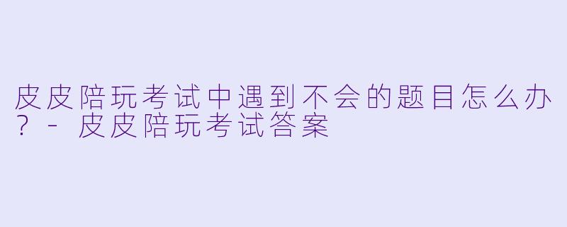 皮皮陪玩考试中遇到不会的题目怎么办？-皮皮陪玩考试答案