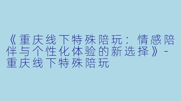 《重庆线下特殊陪玩：情感陪伴与个性化体验的新选择》-重庆线下特殊陪玩