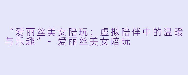“爱丽丝美女陪玩：虚拟陪伴中的温暖与乐趣”-爱丽丝美女陪玩