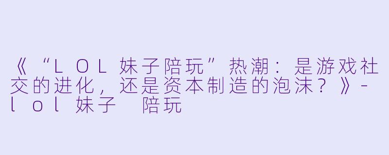《“LOL妹子陪玩”热潮：是游戏社交的进化，还是资本制造的泡沫？》-lol妹子 陪玩