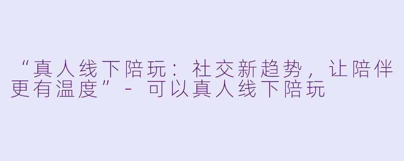 “真人线下陪玩：社交新趋势，让陪伴更有温度”-可以真人线下陪玩