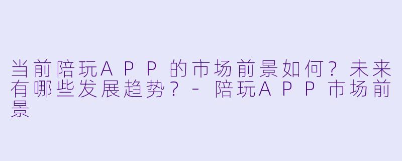 当前陪玩APP的市场前景如何？未来有哪些发展趋势？-陪玩APP市场前景