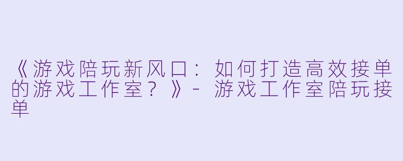 《游戏陪玩新风口：如何打造高效接单的游戏工作室？》-游戏工作室陪玩接单