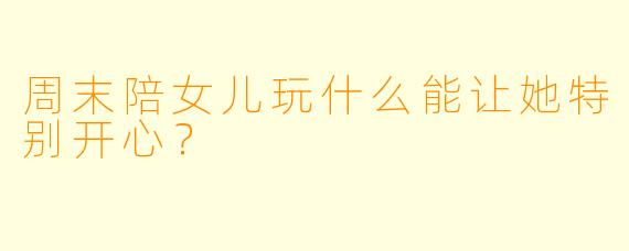 周末陪女儿玩什么能让她特别开心？