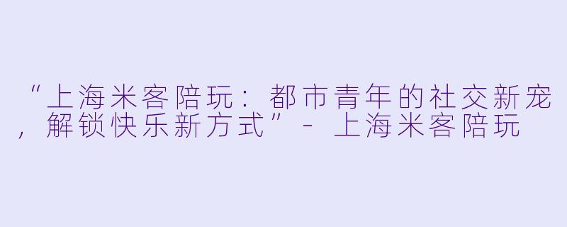 “上海米客陪玩：都市青年的社交新宠，解锁快乐新方式”-上海米客陪玩