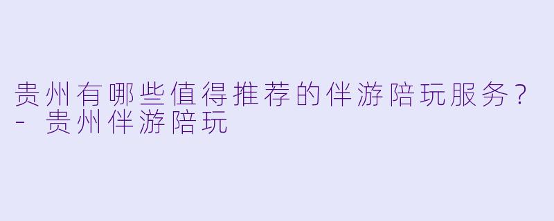 贵州有哪些值得推荐的伴游陪玩服务？-贵州伴游陪玩