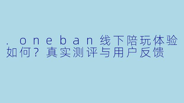 .oneban线下陪玩体验如何？真实测评与用户反馈