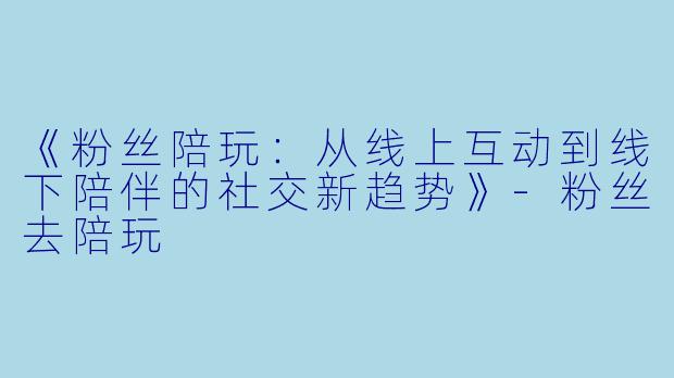 《粉丝陪玩：从线上互动到线下陪伴的社交新趋势》-粉丝去陪玩