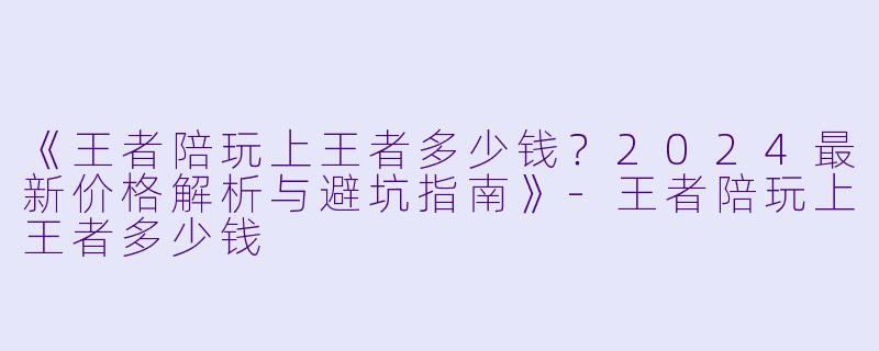 《王者陪玩上王者多少钱？2024最新价格解析与避坑指南》-王者陪玩上王者多少钱