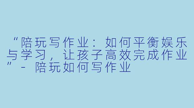 “陪玩写作业：如何平衡娱乐与学习，让孩子高效完成作业”-陪玩如何写作业