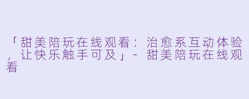 「甜美陪玩在线观看：治愈系互动体验，让快乐触手可及」-甜美陪玩在线观看